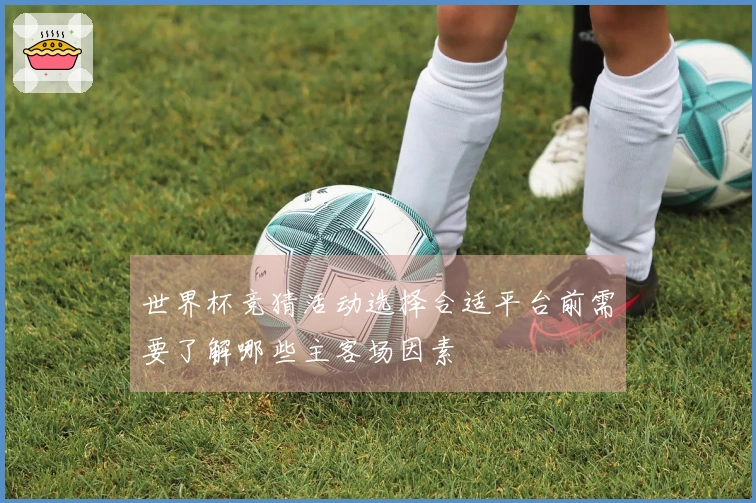 世界杯竞猜活动选择合适平台前需要了解哪些主客场因素