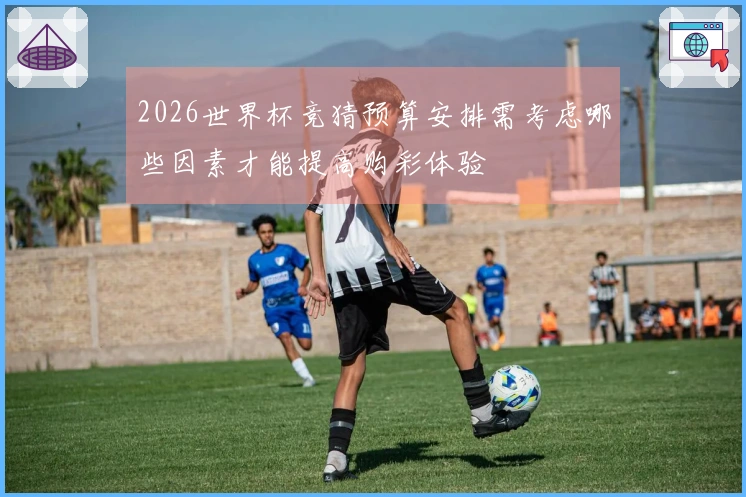 2026世界杯竞猜预算安排需考虑哪些因素才能提高购彩体验
