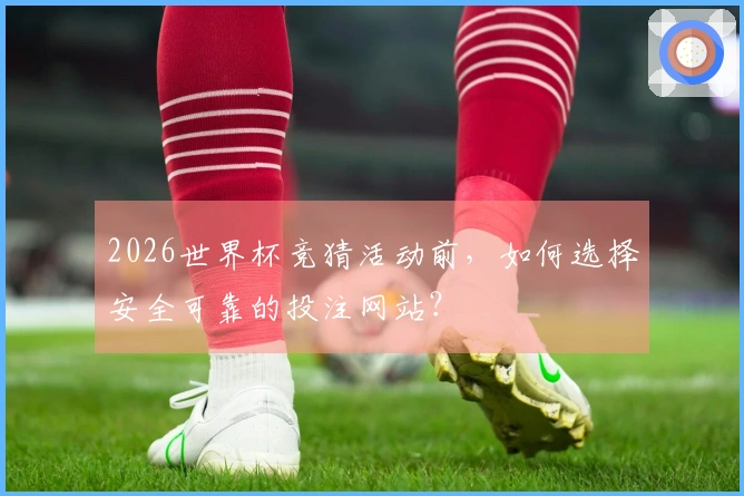 2026世界杯竞猜活动前，如何选择安全可靠的投注网站？